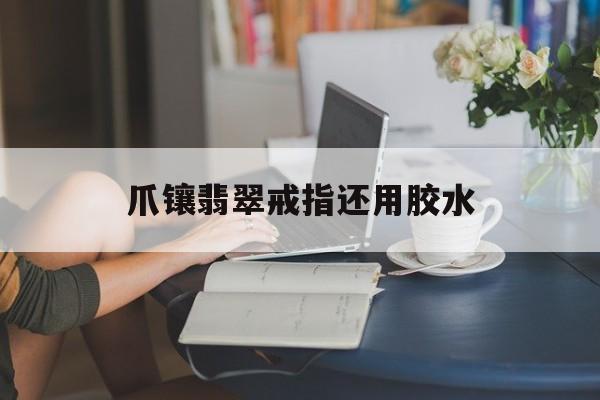 爪镶翡翠戒指还用胶水【爪镶翡翠戒指还用胶水吗】