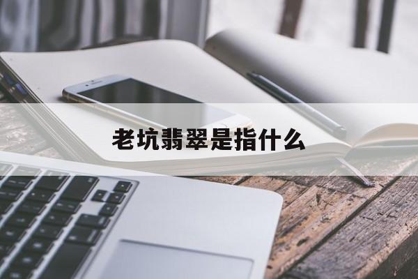 老坑翡翠是指什么【老坑翡翠是指什么意思】