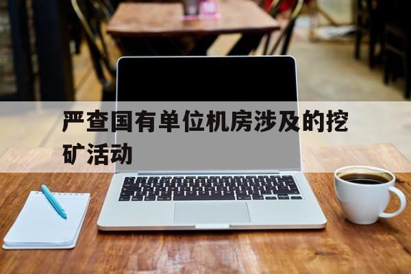 严查国有单位机房涉及的挖矿活动【严查国有单位机房涉及的挖矿活动有哪些】