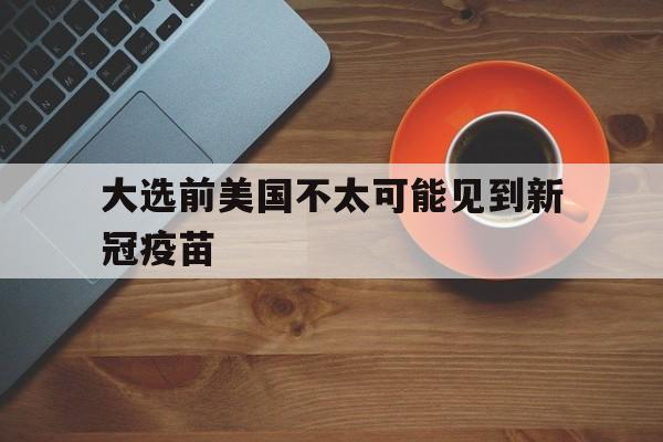 大选前美国不太可能见到新冠疫苗【美国人没打完不准出口特朗普签署新冠疫苗美国优先令】