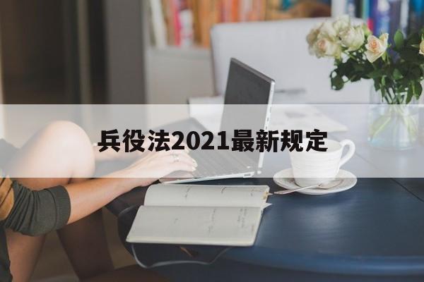 兵役法2021最新规定【兵役法2021最新规定士官套改】